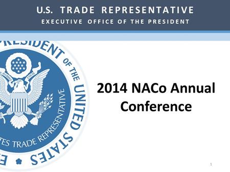 2014 NACo Annual Conference U.S. T R A D E R E P R E S E N T A T I V E E X E C U T I V E O F F I C E O F T H E P R E S I D E N T 1.