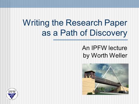 Writing the Research Paper as a Path of Discovery An IPFW lecture by Worth Weller.