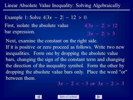 Table of Contents First, isolate the absolute value bar expression. Linear Absolute Value Inequality: Solving Algebraically Example 1: Solve Next, examine.