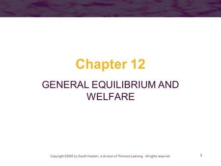 1 Chapter 12 GENERAL EQUILIBRIUM AND WELFARE Copyright ©2005 by South-Western, a division of Thomson Learning. All rights reserved.