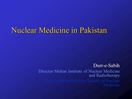 Nuclear Medicine in Pakistan Durr-e-Sabih Director Multan Institute of Nuclear Medicine and Radiotherapy Past President Pakistan Society of Nuclear Medicine.