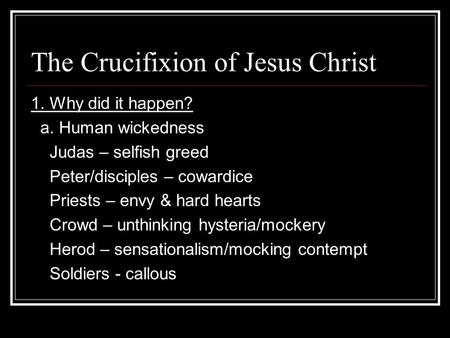 The Crucifixion of Jesus Christ 1. Why did it happen? a. Human wickedness Judas – selfish greed Peter/disciples – cowardice Priests – envy & hard hearts.