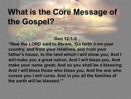 What is the Core Message of the Gospel? Gen 12:1-3 “Now the LORD said to Abram, ‘Go forth from your country, and from your relatives, and from your father's.