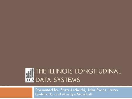 THE ILLINOIS LONGITUDINAL DATA SYSTEMS Presented By: Sara Archacki, John Evans, Jason Goldfarb, and Marilyn Marshall.