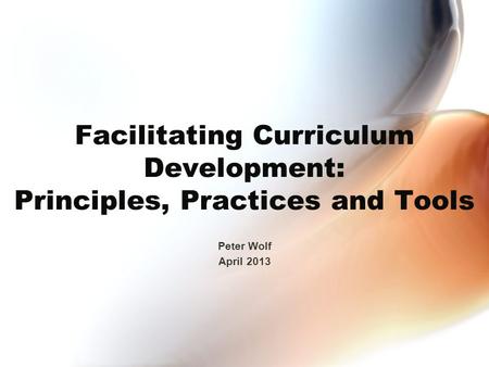 Facilitating Curriculum Development: Principles, Practices and Tools Peter Wolf April 2013.