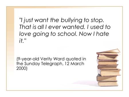 I just want the bullying to stop. That is all I ever wanted. I used to love going to school. Now I hate it. (9-year-old Verity Ward quoted in the Sunday.