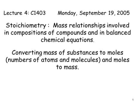 1 Lecture 4: C1403Monday, September 19, 2005 Stoichiometry : Mass relationships involved in compositions of compounds and in balanced chemical equations.