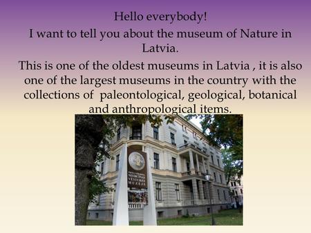 Hello everybody! I want to tell you about the museum of Nature in Latvia. This is one of the oldest museums in Latvia, it is also one of the largest museums.