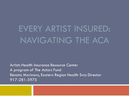 EVERY ARTIST INSURED: NAVIGATING THE ACA Artists Health Insurance Resource Center A program of The Actors Fund Renata Marinaro, Eastern Region Health.