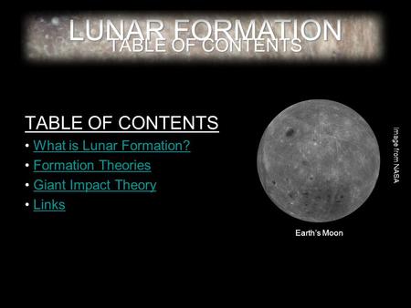 LUNAR FORMATION TABLE OF CONTENTS What is Lunar Formation? Formation Theories Giant Impact Theory Links Image from NASA Earth’s Moon.