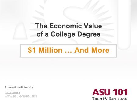 © 2007 Arizona State University The Economic Value of a College Degree $1 Million … And More www.asu.edu/asu101 Arizona State University Last updated 08-17-07.