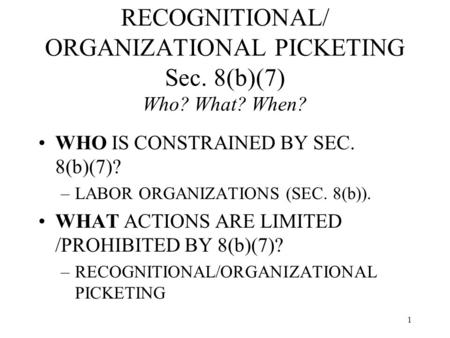 1 RECOGNITIONAL/ ORGANIZATIONAL PICKETING Sec. 8(b)(7) Who? What? When? WHO IS CONSTRAINED BY SEC. 8(b)(7)? –LABOR ORGANIZATIONS (SEC. 8(b)). WHAT ACTIONS.