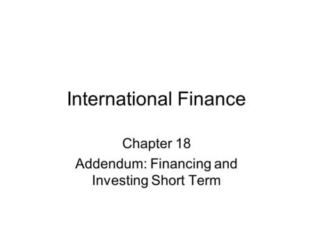 International Finance Chapter 18 Addendum: Financing and Investing Short Term.