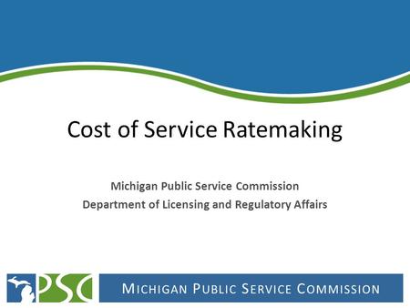 M ICHIGAN P UBLIC S ERVICE C OMMISSION Cost of Service Ratemaking Michigan Public Service Commission Department of Licensing and Regulatory Affairs.