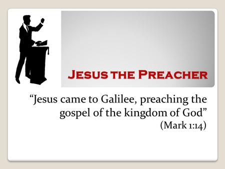 Jesus the Preacher “Jesus came to Galilee, preaching the gospel of the kingdom of God” (Mark 1:14)