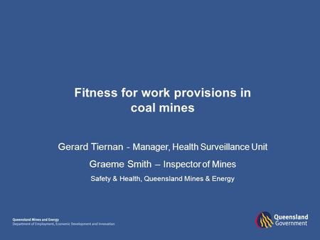 Fitness for work provisions in coal mines Gerard Tiernan - Manager, Health Surveillance Unit Graeme Smith – Inspector of Mines Safety & Health, Queensland.