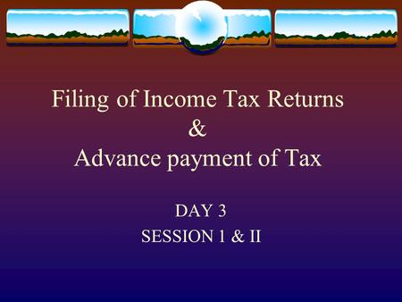 Filing of Income Tax Returns & Advance payment of Tax DAY 3 SESSION 1 & II slide 3.1.