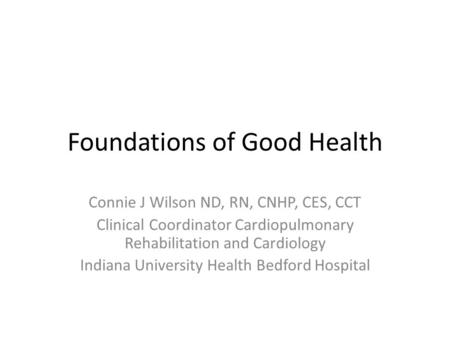 Foundations of Good Health Connie J Wilson ND, RN, CNHP, CES, CCT Clinical Coordinator Cardiopulmonary Rehabilitation and Cardiology Indiana University.