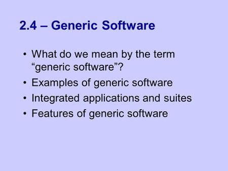 2.4 – Generic Software What do we mean by the term “generic software”? Examples of generic software Integrated applications and suites Features of generic.