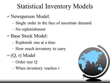 Statistical Inventory Models F Newsperson Model: –Single order in the face of uncertain demand –No replenishment F Base Stock Model: –Replenish one at.