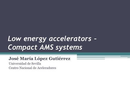 Low energy accelerators – Compact AMS systems José María López Gutiérrez Universidad de Sevilla Centro Nacional de Aceleradores.