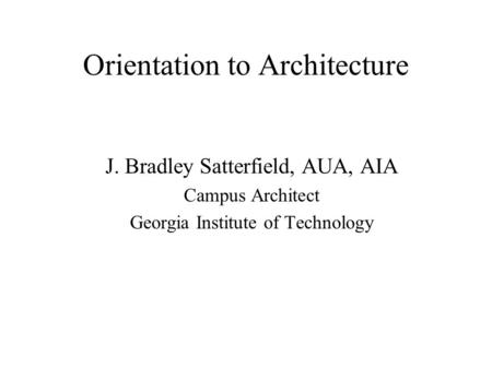 Orientation to Architecture J. Bradley Satterfield, AUA, AIA Campus Architect Georgia Institute of Technology.