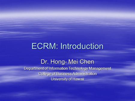 ECRM: Introduction Dr. Hong- Mei Chen Department of Information Technology Management College of Business Administration University of Hawaii.