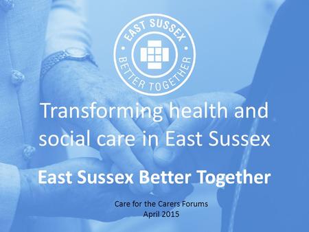 Transforming health and social care in East Sussex East Sussex Better Together Care for the Carers Forums April 2015.