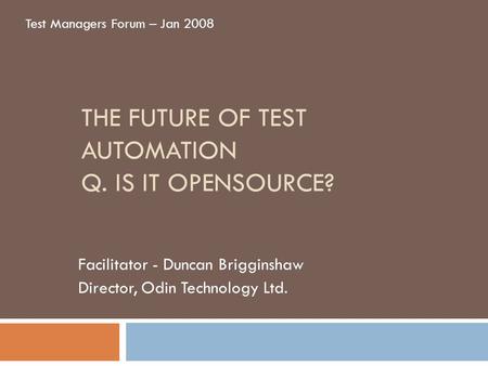 THE FUTURE OF TEST AUTOMATION Q. IS IT OPENSOURCE? Facilitator - Duncan Brigginshaw Director, Odin Technology Ltd. Test Managers Forum – Jan 2008.