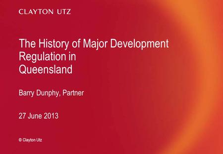 The History of Major Development Regulation in Queensland Barry Dunphy, Partner 27 June 2013 © Clayton Utz.