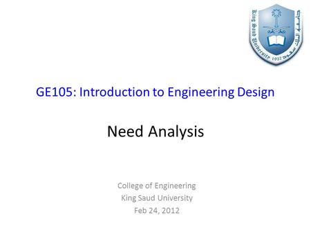 GE105: Introduction to Engineering Design Need Analysis College of Engineering King Saud University Feb 24, 2012.