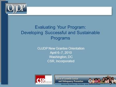 Evaluating Your Program: Developing Successful and Sustainable Programs OJJDP New Grantee Orientation April 6–7, 2010 Washington, DC CSR, Incorporated.