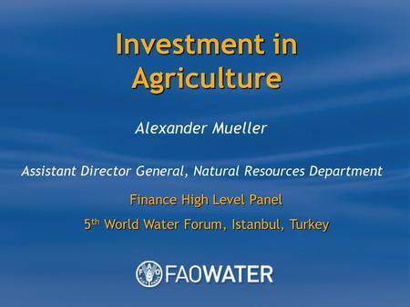 Investment in Agriculture Alexander Mueller Assistant Director General, Natural Resources Department Finance High Level Panel 5 th World Water Forum, Istanbul,