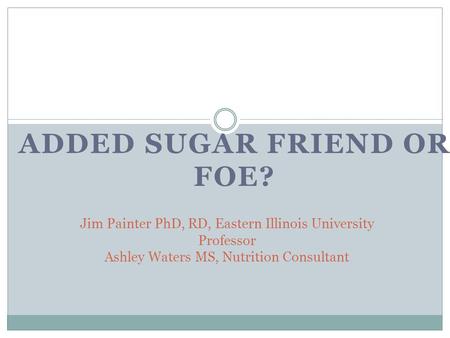 ADDED SUGAR FRIEND OR FOE? Jim Painter PhD, RD, Eastern Illinois University Professor Ashley Waters MS, Nutrition Consultant.