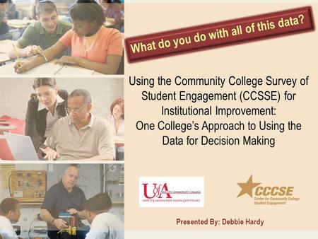 What do you do with all of this data? Presented By: Debbie Hardy Using the Community College Survey of Student Engagement (CCSSE) for Institutional Improvement: