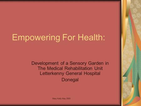 Mary Kelly May 2005 Empowering For Health: Development of a Sensory Garden in The Medical Rehabilitation Unit Letterkenny General Hospital Donegal.