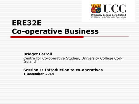 ERE32E Co-operative Business Bridget Carroll Centre for Co-operative Studies, University College Cork, Ireland Session 1: Introduction to co-operatives.