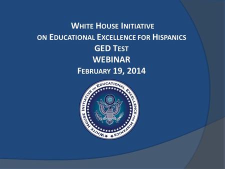 W HITE H OUSE I NITIATIVE ON E DUCATIONAL E XCELLENCE FOR H ISPANICS GED T EST WEBINAR F EBRUARY 19, 2014.