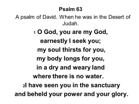 Psalm 63 A psalm of David. When he was in the Desert of Judah. 1 O God, you are my God, earnestly I seek you; my soul thirsts for you, my body longs for.