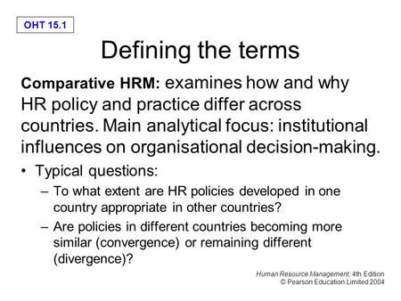 Human Resource Management, 4th Edition © Pearson Education Limited 2004 OHT 15.1 Defining the terms Comparative HRM: examines how and why HR policy and.