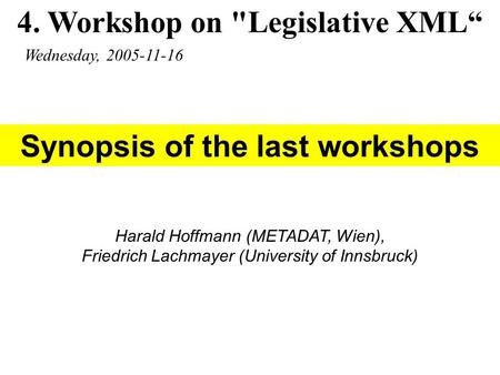 4. Workshop on Legislative XML“ Wednesday, 2005-11-16 Harald Hoffmann (METADAT, Wien), Friedrich Lachmayer (University of Innsbruck) Synopsis of the last.