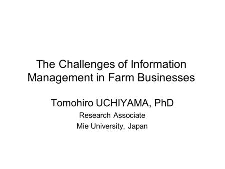 The Challenges of Information Management in Farm Businesses Tomohiro UCHIYAMA, PhD Research Associate Mie University, Japan.