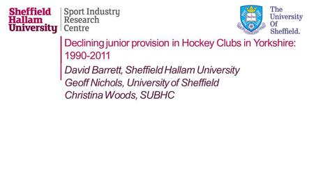 Declining junior provision in Hockey Clubs in Yorkshire: 1990-2011 David Barrett, Sheffield Hallam University Geoff Nichols, University of Sheffield Christina.