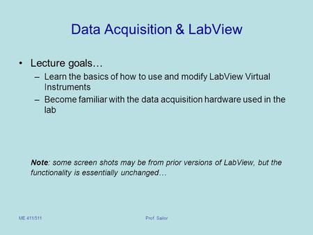 ME 411/511Prof. Sailor Data Acquisition & LabView Lecture goals… –Learn the basics of how to use and modify LabView Virtual Instruments –Become familiar.