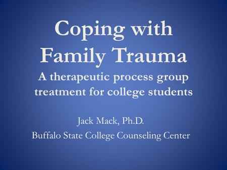 Coping with Family Trauma A therapeutic process group treatment for college students Jack Mack, Ph.D. Buffalo State College Counseling Center.