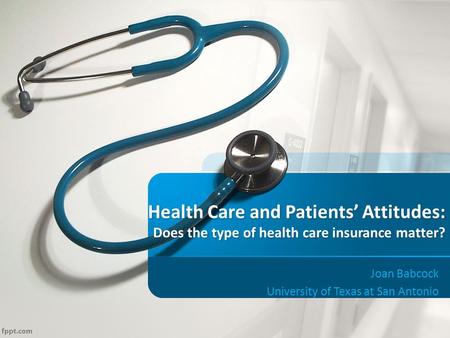 Health Care and Patients’ Attitudes: Does the type of health care insurance matter? Joan Babcock University of Texas at San Antonio.