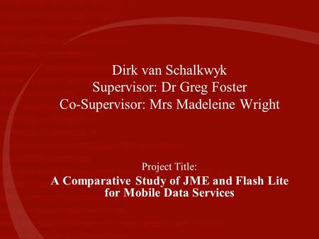 Dirk van Schalkwyk Supervisor: Dr Greg Foster Co-Supervisor: Mrs Madeleine Wright Project Title: A Comparative Study of JME and Flash Lite for Mobile Data.