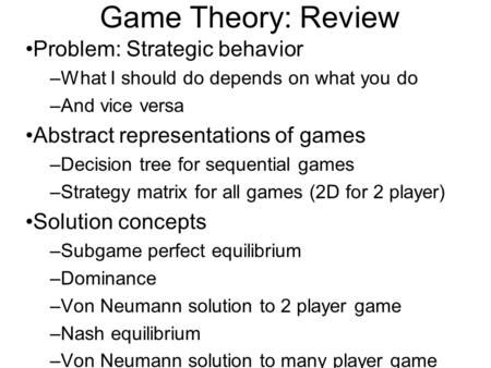 Game Theory: Review Problem: Strategic behavior –What I should do depends on what you do –And vice versa Abstract representations of games –Decision tree.