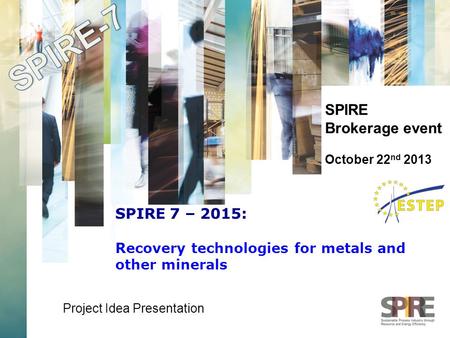 SPIRE Brokerage event October 22 nd 2013 Project Idea Presentation SPIRE 7 – 2015: Recovery technologies for metals and other minerals.