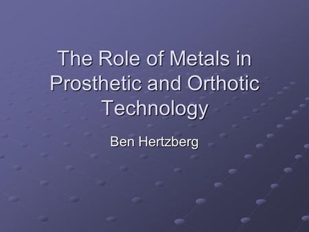 The Role of Metals in Prosthetic and Orthotic Technology Ben Hertzberg.